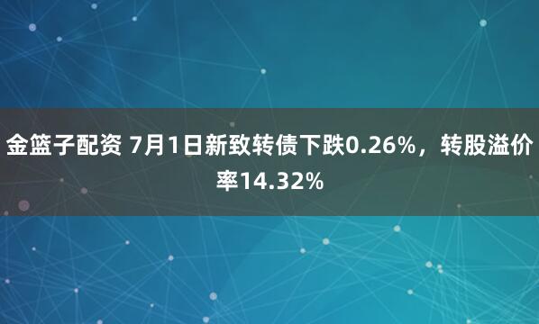 金籃子配資 7月1日新致轉(zhuǎn)債下跌0.26%，轉(zhuǎn)股溢價(jià)率14.32%