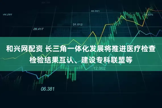 和興網(wǎng)配資 長三角一體化發(fā)展將推進醫(yī)療檢查檢驗結(jié)果互認、建設(shè)?？坡?lián)盟等