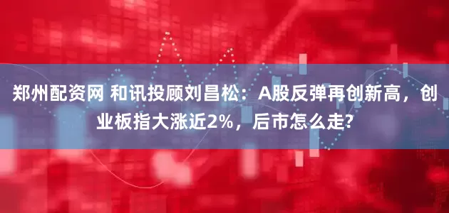 鄭州配資網(wǎng) 和訊投顧劉昌松：A股反彈再創(chuàng)新高，創(chuàng)業(yè)板指大漲近2%，后市怎么走?