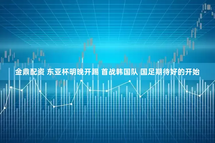 金鼎配資 東亞杯明晚開(kāi)踢 首戰(zhàn)韓國(guó)隊(duì) 國(guó)足期待好的開(kāi)始
