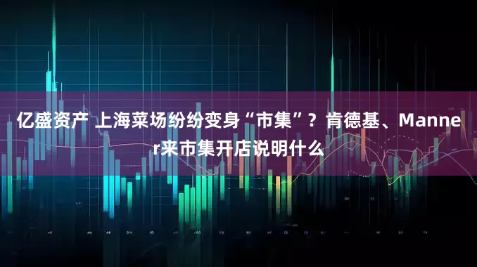 億盛資產(chǎn) 上海菜場(chǎng)紛紛變身“市集”？肯德基、Manner來(lái)市集開(kāi)店說(shuō)明什么