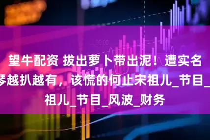望牛配資 拔出蘿卜帶出泥！遭實(shí)名舉報(bào)李雪琴越扒越有，該慌的何止宋祖兒_節(jié)目_風(fēng)波_財(cái)務(wù)