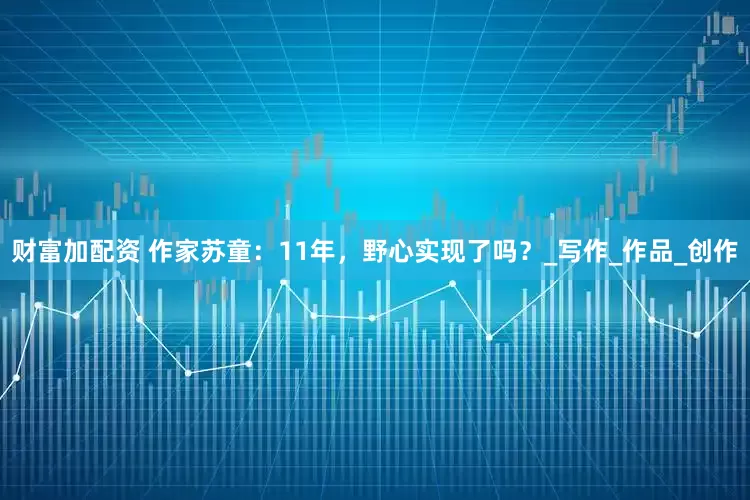 財(cái)富加配資 作家蘇童：11年，野心實(shí)現(xiàn)了嗎？_寫(xiě)作_作品_創(chuàng)作