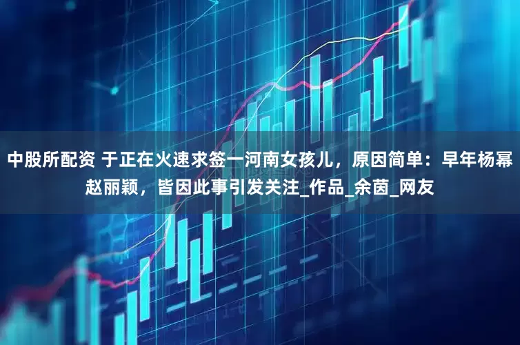 中股所配資 于正在火速求簽一河南女孩兒，原因簡(jiǎn)單：早年楊冪趙麗穎，皆因此事引發(fā)關(guān)注_作品_余茵_網(wǎng)友