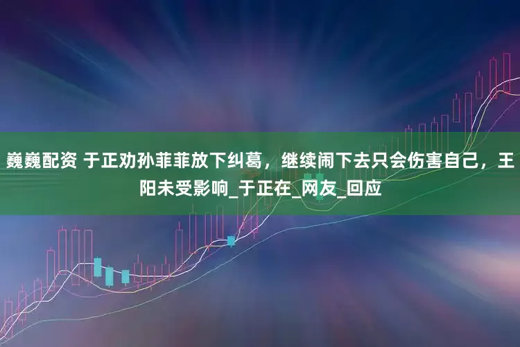 巍巍配資 于正勸孫菲菲放下糾葛，繼續(xù)鬧下去只會(huì)傷害自己，王陽(yáng)未受影響_于正在_網(wǎng)友_回應(yīng)