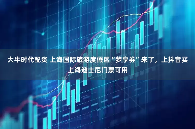 大牛時代配資 上海國際旅游度假區(qū)“夢享券”來了，上抖音買上海迪士尼門票可用